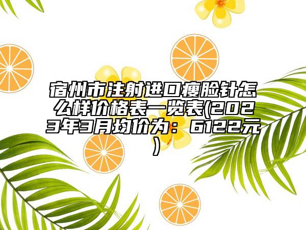 宿州市注射进口瘦脸针怎么样价格表一览表(2023年3月均价为：6122元）