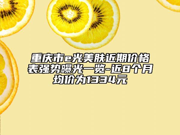 重庆市e光美肤近期价格表强势曝光一览-近8个月均价为1334元