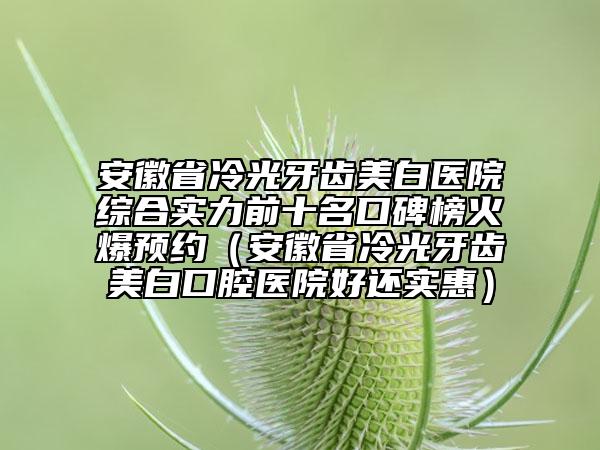 安徽省冷光牙齿美白医院综合实力前十名口碑榜火爆预约（安徽省冷光牙齿美白口腔医院好还实惠）
