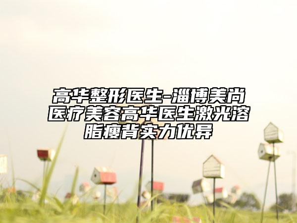 高华整形医生-淄博美尚医疗美容高华医生激光溶脂瘦背实力优异
