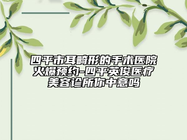 四平市耳畸形的手术医院火爆预约-四平英俊医疗美容诊所你中意吗