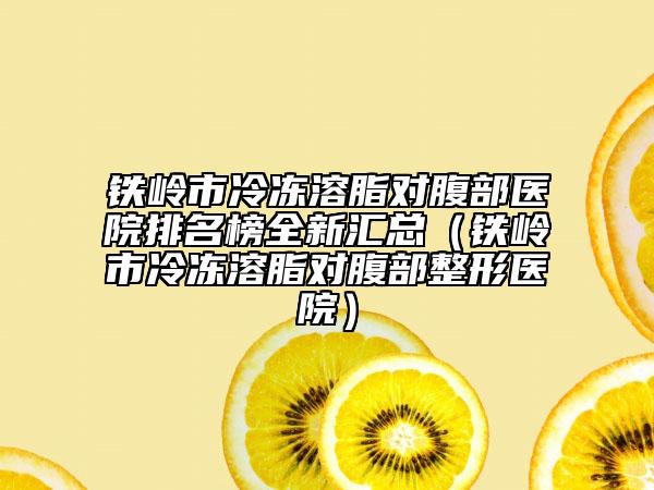 铁岭市冷冻溶脂对腹部医院排名榜全新汇总（铁岭市冷冻溶脂对腹部整形医院）