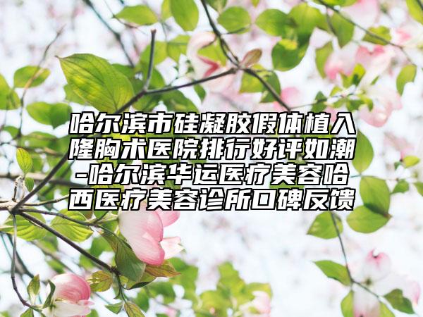 哈尔滨市硅凝胶假体植入隆胸术医院排行好评如潮-哈尔滨华运医疗美容哈西医疗美容诊所口碑反馈