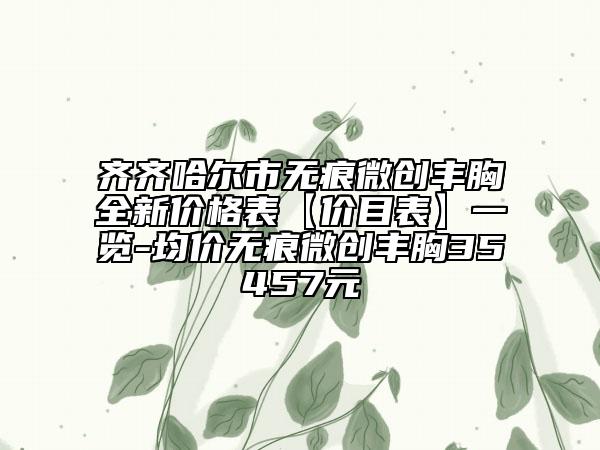 齐齐哈尔市无痕微创丰胸全新价格表【价目表】一览-均价无痕微创丰胸35457元