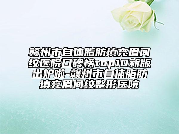 赣州市自体脂肪填充眉间纹医院口碑榜top10新版出炉啦-赣州市自体脂肪填充眉间纹整形医院