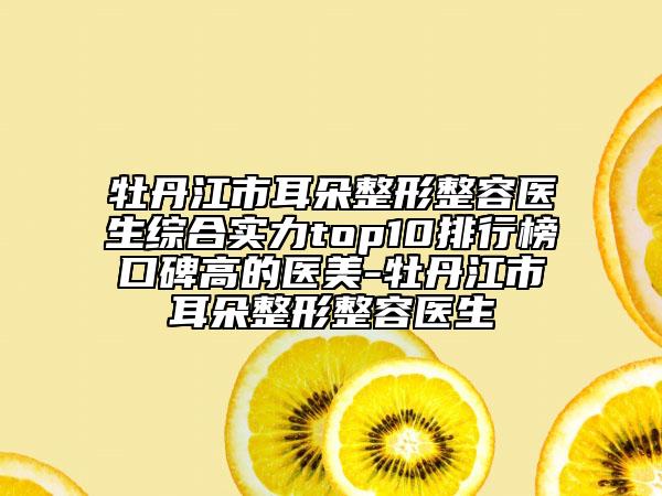 牡丹江市耳朵整形整容医生综合实力top10排行榜口碑高的医美-牡丹江市耳朵整形整容医生