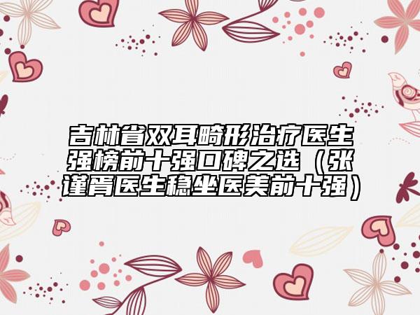 吉林省双耳畸形治疗医生强榜前十强口碑之选（张谨胥医生稳坐医美前十强）