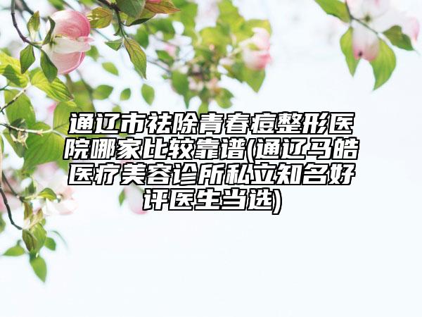 通辽市祛除青春痘整形医院哪家比较靠谱(通辽马皓医疗美容诊所私立知名好评医生当选)