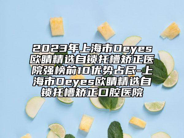 2023年上海市Oeyes欧睛精选自锁托槽矫正医院强榜前10优势占尽-上海市Oeyes欧睛精选自锁托槽矫正口腔医院
