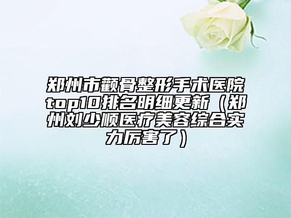 郑州市颧骨整形手术医院top10排名明细更新（郑州刘少顺医疗美容综合实力厉害了）