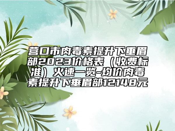 营口市肉毒素提升下垂眉部2023价格表（收费标准）火速一览-均价肉毒素提升下垂眉部12148元