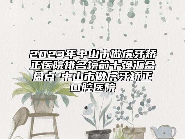 2023年中山市做虎牙矫正医院排名榜前十强汇合盘点-中山市做虎牙矫正口腔医院