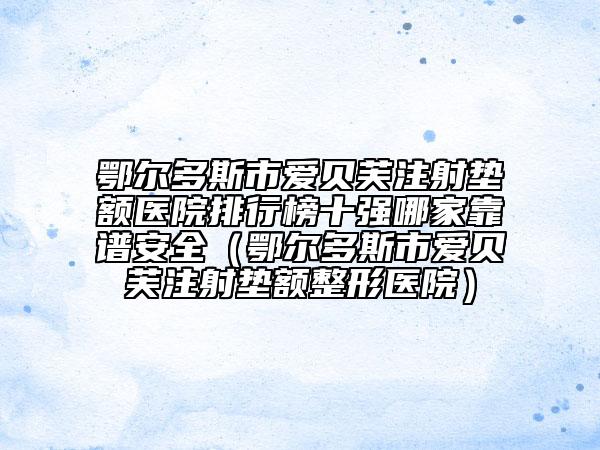鄂尔多斯市爱贝芙注射垫额医院排行榜十强哪家靠谱安全（鄂尔多斯市爱贝芙注射垫额整形医院）