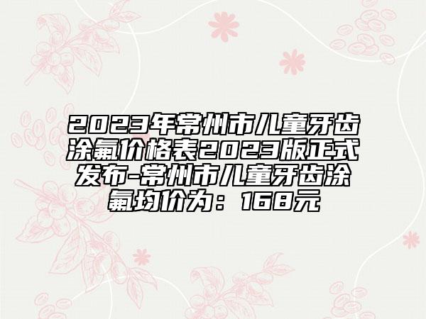 2023年常州市儿童牙齿涂氟价格表2023版正式发布-常州市儿童牙齿涂氟均价为：168元