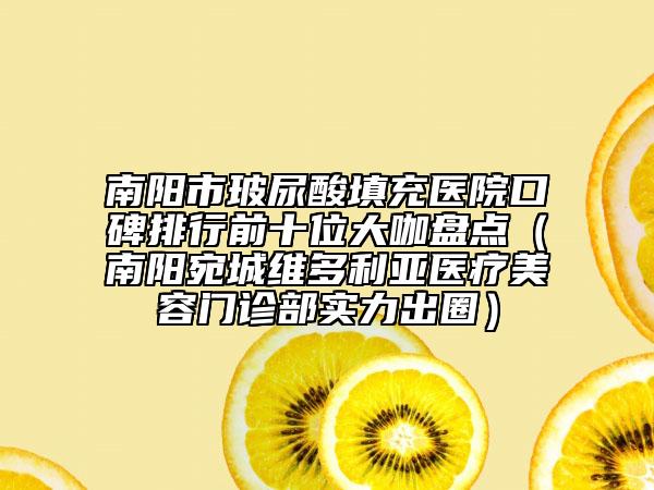南阳市玻尿酸填充医院口碑排行前十位大咖盘点（南阳宛城维多利亚医疗美容门诊部实力出圈）