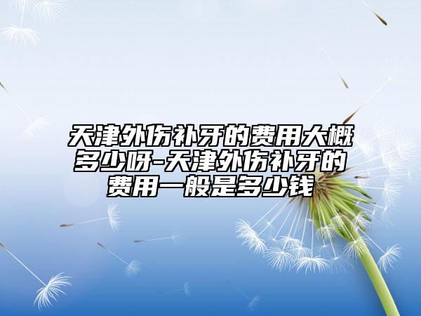 天津外伤补牙的费用大概多少呀-天津外伤补牙的费用一般是多少钱