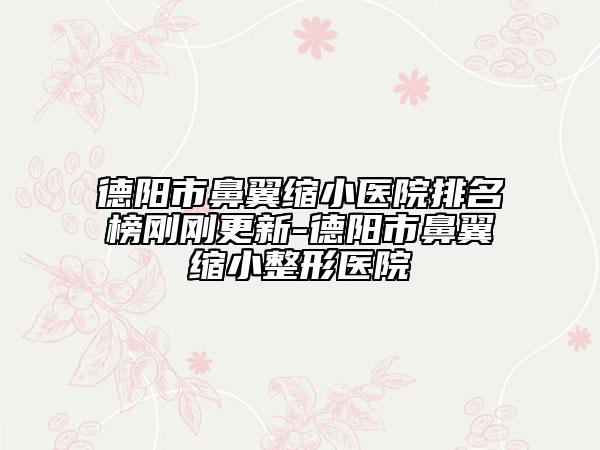 德阳市鼻翼缩小医院排名榜刚刚更新-德阳市鼻翼缩小整形医院