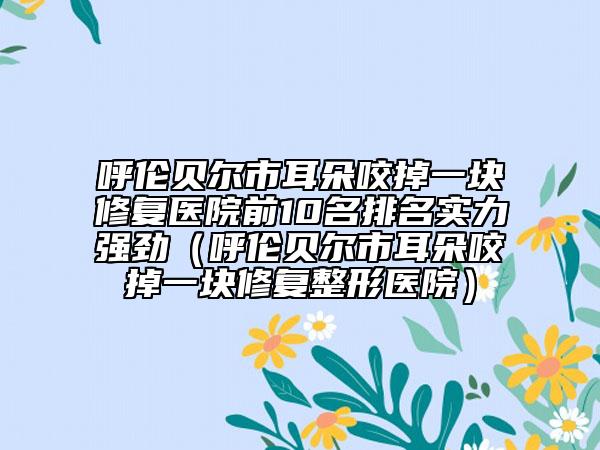 呼伦贝尔市耳朵咬掉一块修复医院前10名排名实力强劲（呼伦贝尔市耳朵咬掉一块修复整形医院）