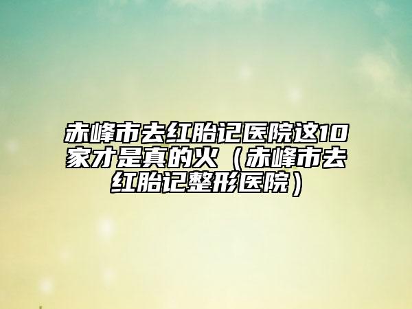 赤峰市去红胎记医院这10家才是真的火（赤峰市去红胎记整形医院）