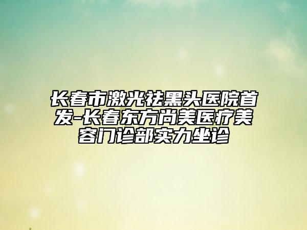 长春市激光祛黑头医院首发-长春东方尚美医疗美容门诊部实力坐诊