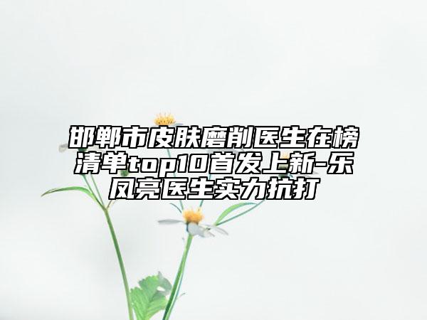 邯郸市皮肤磨削医生在榜清单top10首发上新-乐凤亮医生实力抗打