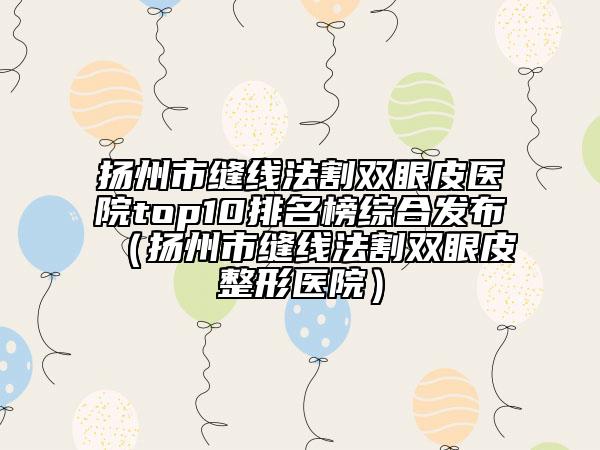 扬州市缝线法割双眼皮医院top10排名榜综合发布（扬州市缝线法割双眼皮整形医院）