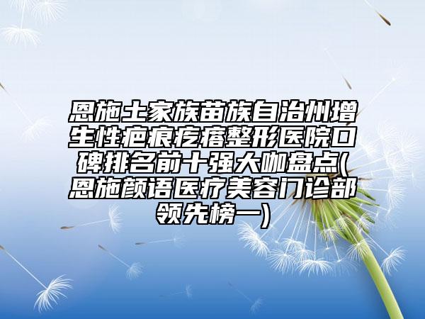 恩施土家族苗族自治州增生性疤痕疙瘩整形医院口碑排名前十强大咖盘点(恩施颜语医疗美容门诊部领先榜一)