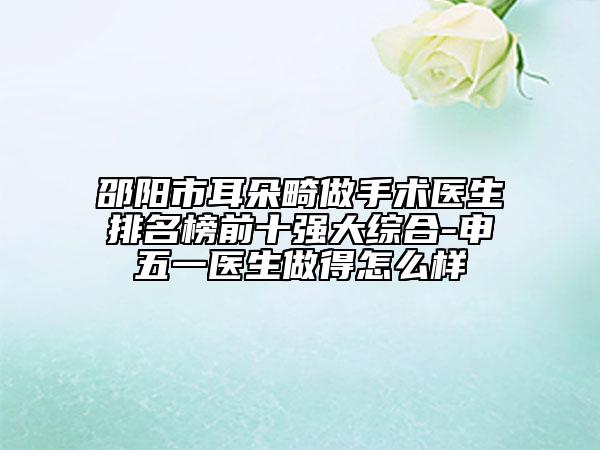 邵阳市耳朵畸做手术医生排名榜前十强大综合-申五一医生做得怎么样