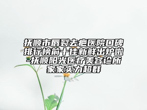 抚顺市唇裂去疤医院口碑排行榜前十佳新鲜出炉啦-抚顺阳光医疗美容诊所家家实力超群