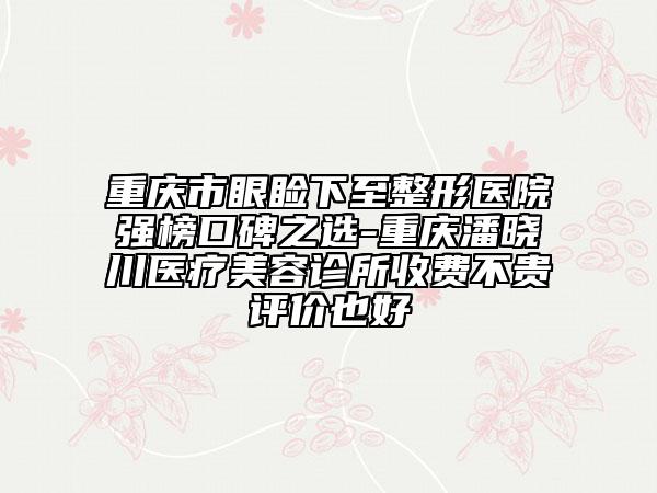 重庆市眼睑下至整形医院强榜口碑之选-重庆潘晓川医疗美容诊所收费不贵评价也好