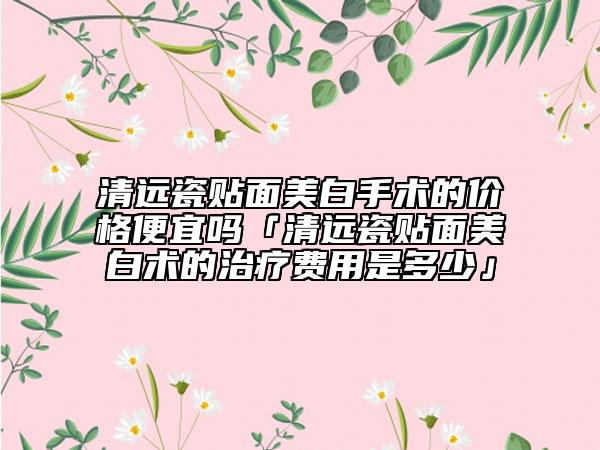 清远瓷贴面美白手术的价格便宜吗「清远瓷贴面美白术的治疗费用是多少」