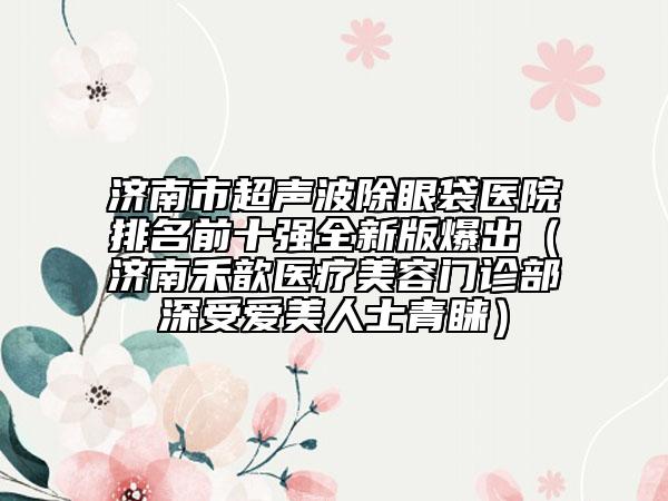 济南市超声波除眼袋医院排名前十强全新版爆出（济南禾歆医疗美容门诊部深受爱美人士青睐）