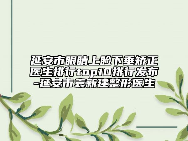 延安市眼睛上睑下垂矫正医生排行top10排行发布-延安市袁新建整形医生