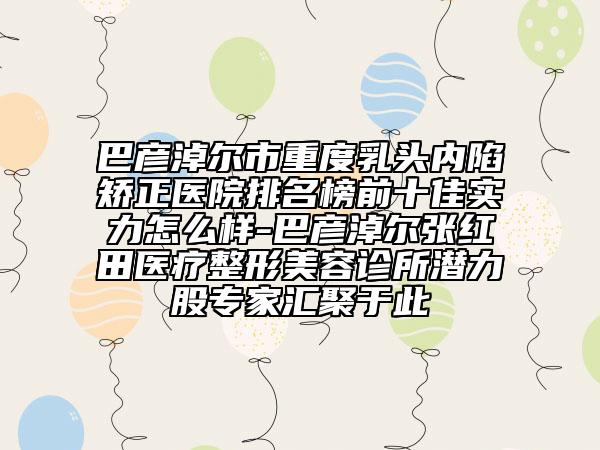 巴彦淖尔市重度乳头内陷矫正医院排名榜前十佳实力怎么样-巴彦淖尔张红田医疗整形美容诊所潜力股专家汇聚于此