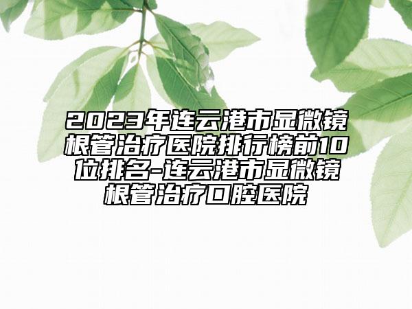2023年连云港市显微镜根管治疗医院排行榜前10位排名-连云港市显微镜根管治疗口腔医院