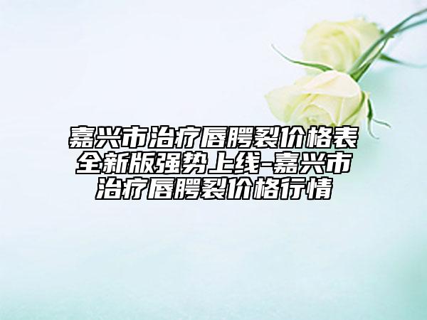 嘉兴市治疗唇腭裂价格表全新版强势上线-嘉兴市治疗唇腭裂价格行情