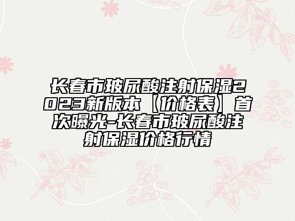 长春市玻尿酸注射保湿2023新版本【价格表】首次曝光-长春市玻尿酸注射保湿价格行情