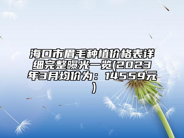 海口市眉毛种植价格表详细完整曝光一览(2023年3月均价为：14559元）