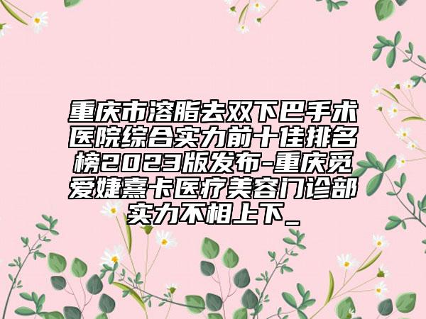 重庆市溶脂去双下巴手术医院综合实力前十佳排名榜2023版发布-重庆觅爱婕熹卡医疗美容门诊部实力不相上下_
