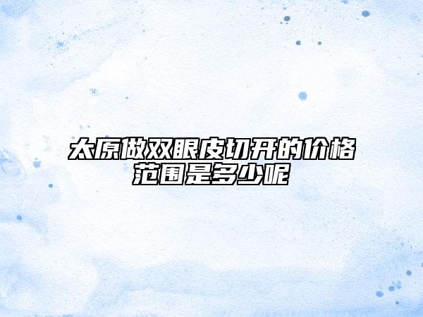 太原做双眼皮切开的价格范围是多少呢