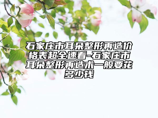 石家庄市耳朵整形再造价格表超全速看-石家庄市耳朵整形再造术一般要花多少钱