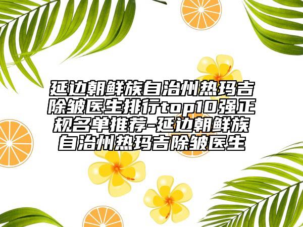 延边朝鲜族自治州热玛吉除皱医生排行top10强正规名单推荐-延边朝鲜族自治州热玛吉除皱医生