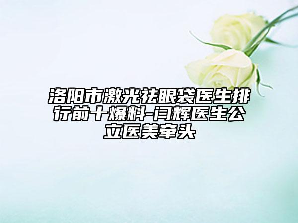 洛阳市激光祛眼袋医生排行前十爆料-闫辉医生公立医美牵头