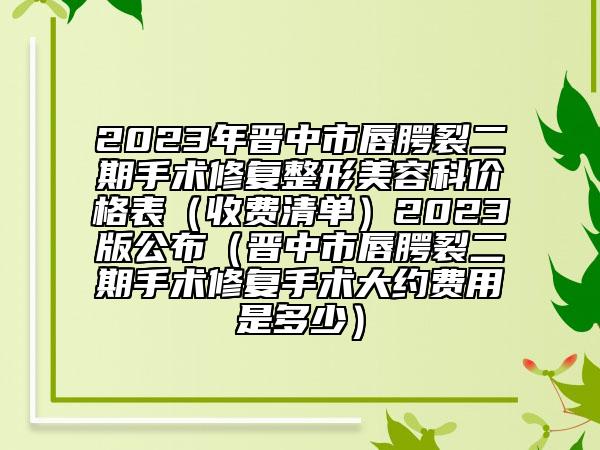 2023年晋中市唇腭裂二期手术修复整形美容科价格表（收费清单）2023版公布（晋中市唇腭裂二期手术修复手术大约费用是多少）