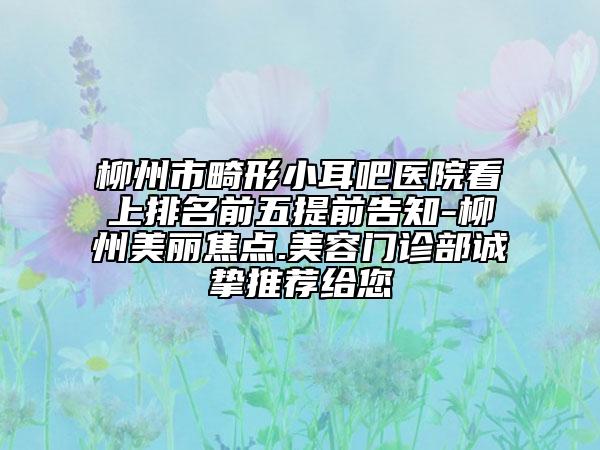 柳州市畸形小耳吧医院看上排名前五提前告知-柳州美丽焦点.美容门诊部诚挚推荐给您