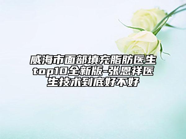 威海市面部填充脂肪医生top10全新版-张恩祥医生技术到底好不好