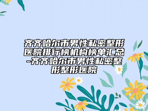 齐齐哈尔市男性私密整形医院排行榜机构榜单汇总-齐齐哈尔市男性私密整形整形医院