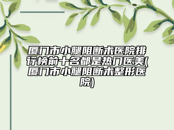 厦门市小腿阻断术医院排行榜前十名都是热门医美(厦门市小腿阻断术整形医院)