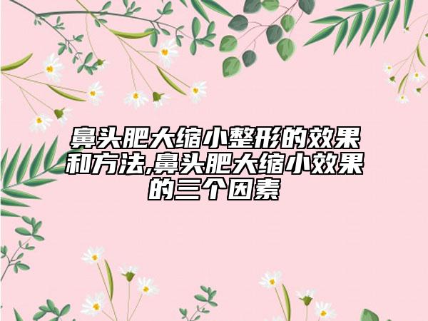 鼻头肥大缩小整形的效果和方法,鼻头肥大缩小效果的三个因素