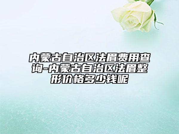 内蒙古自治区法眉费用查询-内蒙古自治区法眉整形价格多少钱呢